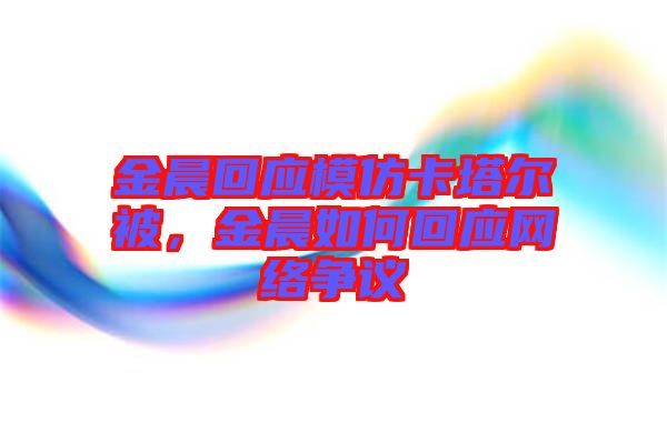 金晨回應(yīng)模仿卡塔爾被，金晨如何回應(yīng)網(wǎng)絡(luò)爭(zhēng)議