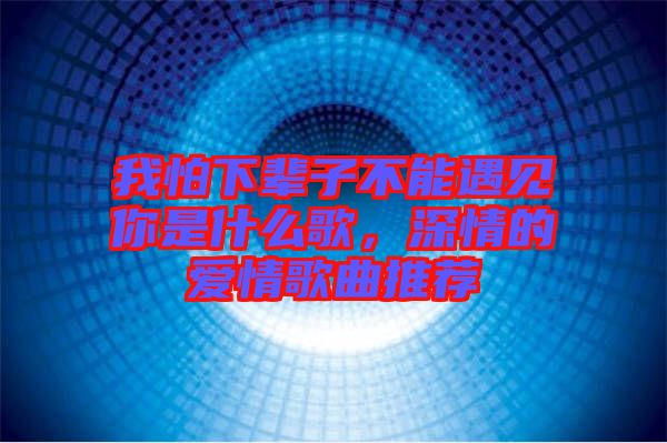 我怕下輩子不能遇見你是什么歌，深情的愛情歌曲推薦