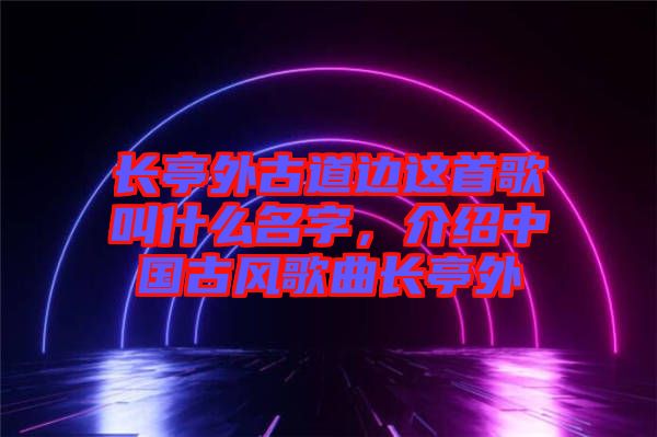 長亭外古道邊這首歌叫什么名字，介紹中國古風(fēng)歌曲長亭外