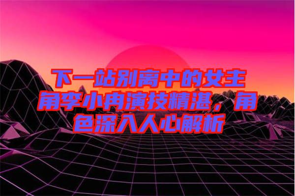 下一站別離中的女主角李小冉演技精湛，角色深入人心解析
