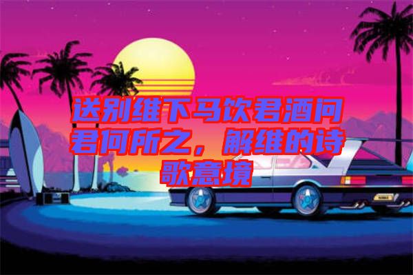 送別維下馬飲君酒問(wèn)君何所之，解維的詩(shī)歌意境