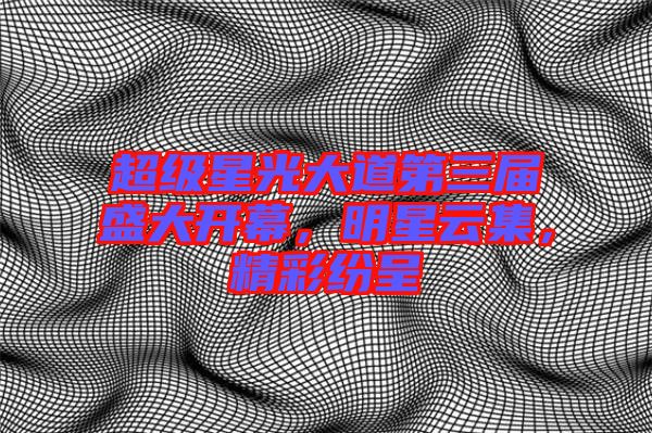 超級星光大道第三屆盛大開幕，明星云集，精彩紛呈