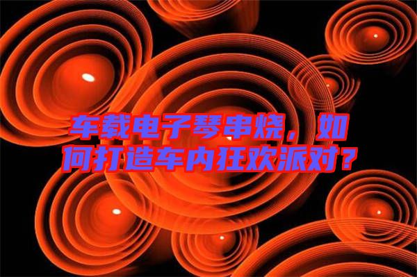 車載電子琴串燒，如何打造車內(nèi)狂歡派對？