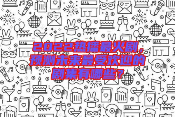 2022熱播最火劇，預(yù)測未來最受歡迎的劇集有哪些？