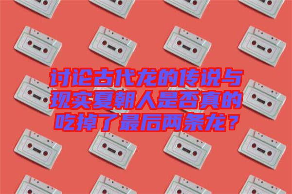 討論古代龍的傳說與現(xiàn)實夏朝人是否真的吃掉了最后兩條龍？