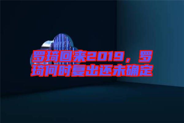 羅琦回來2019，羅琦何時復出還未確定