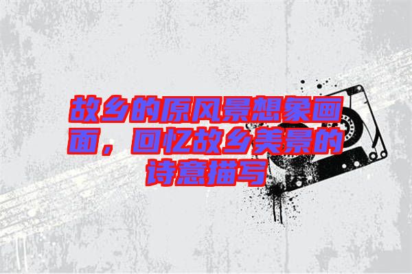 故鄉(xiāng)的原風景想象畫面，回憶故鄉(xiāng)美景的詩意描寫