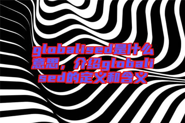 globalised是什么意思，介紹globalised的定義和含義
