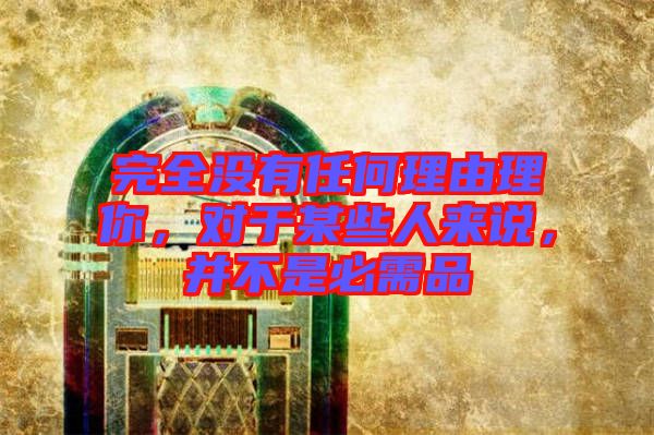 完全沒有任何理由理你，對于某些人來說，并不是必需品