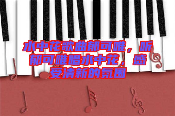 水中花歌曲郁可唯，聽郁可唯唱水中花，感受清新的氛圍