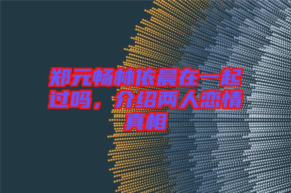 鄭元暢林依晨在一起過嗎，介紹兩人戀情真相