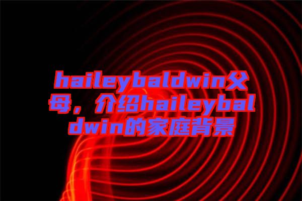 haileybaldwin父母，介紹haileybaldwin的家庭背景