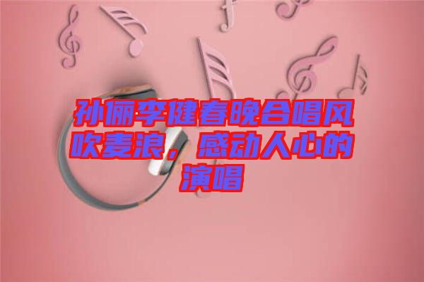 孫儷李健春晚合唱風(fēng)吹麥浪，感動(dòng)人心的演唱