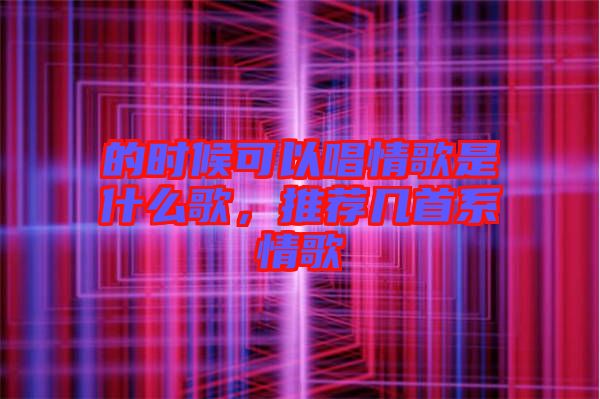的時(shí)候可以唱情歌是什么歌，推薦幾首系情歌