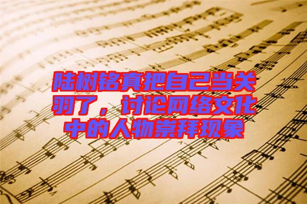 陸樹(shù)銘真把自己當(dāng)關(guān)羽了，討論網(wǎng)絡(luò)文化中的人物崇拜現(xiàn)象