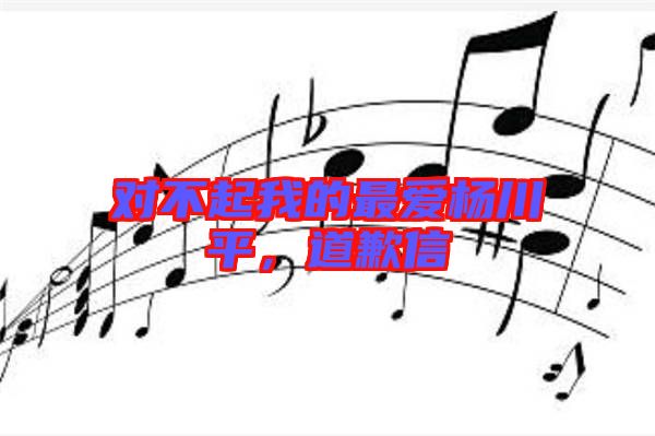 對不起我的最愛楊川平，道歉信