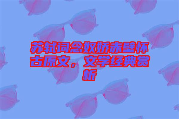 蘇軾詞念奴嬌赤壁懷古原文，文學(xué)經(jīng)典賞析