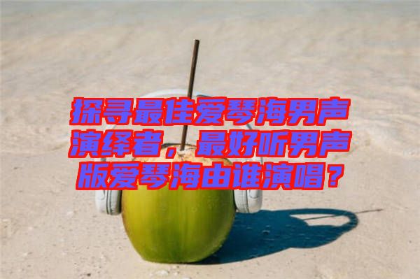 探尋最佳愛琴海男聲演繹者，最好聽男聲版愛琴海由誰演唱？