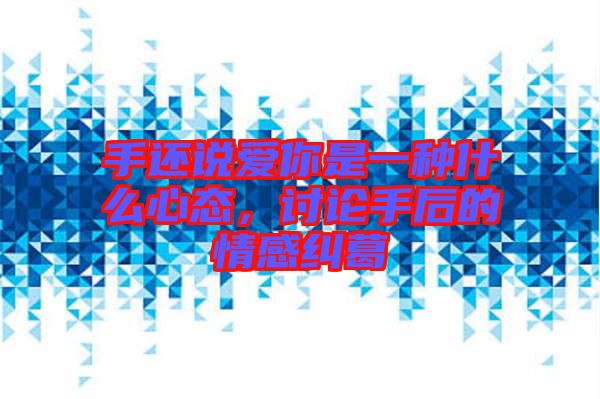 手還說愛你是一種什么心態(tài)，討論手后的情感糾葛