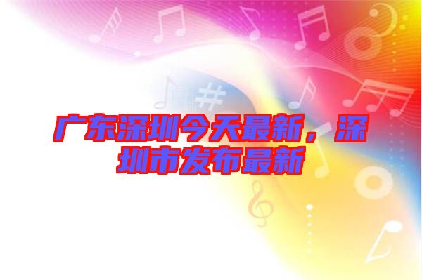 廣東深圳今天最新，深圳市發(fā)布最新