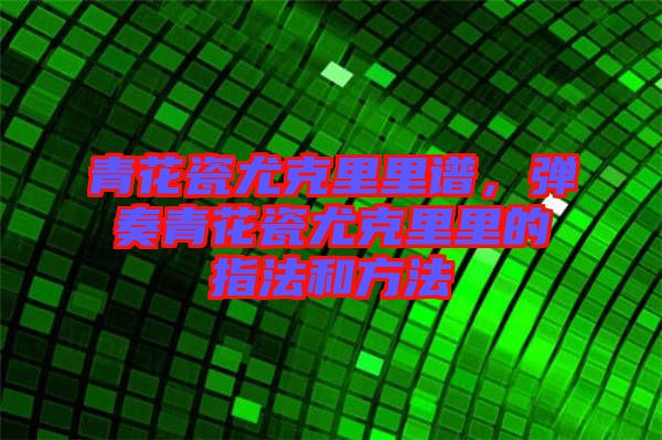 青花瓷尤克里里譜，彈奏青花瓷尤克里里的指法和方法