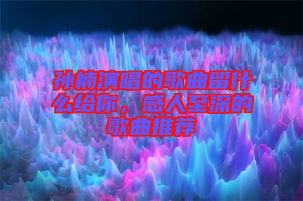 孫楠演唱的歌曲留什么給你，感人至深的歌曲推薦