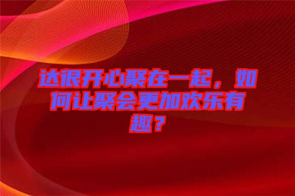 達(dá)很開心聚在一起，如何讓聚會(huì)更加歡樂(lè)有趣？