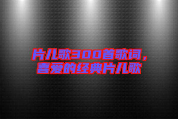 片兒歌300首歌詞，喜愛的經(jīng)典片兒歌