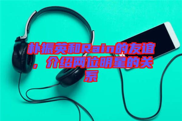 樸振英和Rain的友誼，介紹兩位明星的關(guān)系