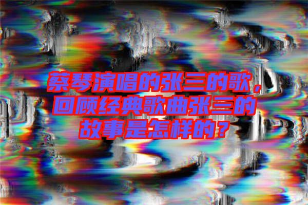 蔡琴演唱的張三的歌，回顧經(jīng)典歌曲張三的故事是怎樣的？
