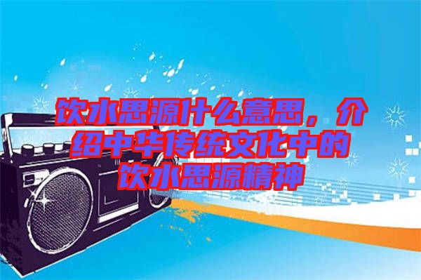 飲水思源什么意思，介紹中華傳統(tǒng)文化中的飲水思源精神