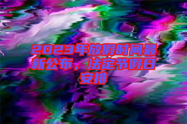 2023年放假時(shí)間最新公布，法定節(jié)假日安排