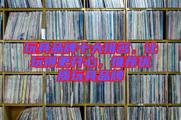 玩具品牌十大排名，讓玩得更開心，推薦優(yōu)質(zhì)玩具品牌