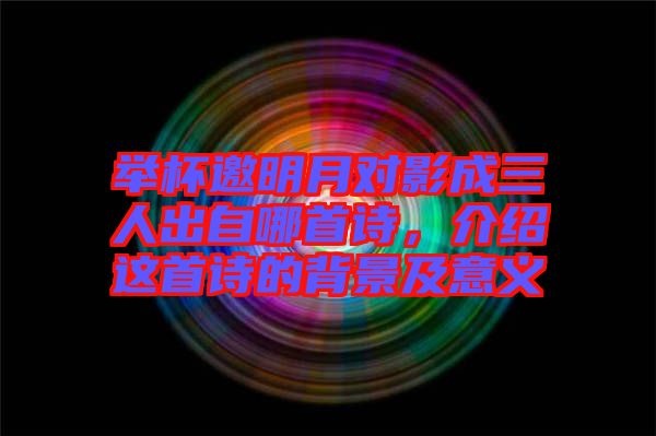 舉杯邀明月對影成三人出自哪首詩，介紹這首詩的背景及意義
