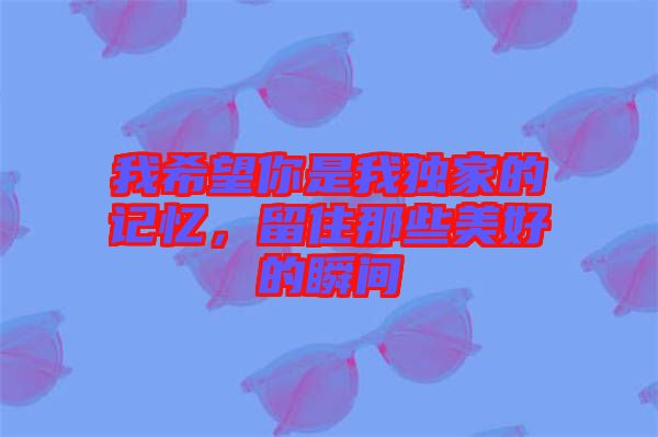 我希望你是我獨家的記憶，留住那些美好的瞬間