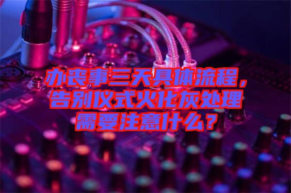 辦喪事三天具體流程，告別儀式火化灰處理需要注意什么？