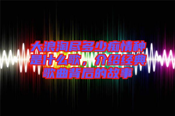 大浪淘盡多少癡情種是什么歌，介紹經(jīng)典歌曲背后的故事