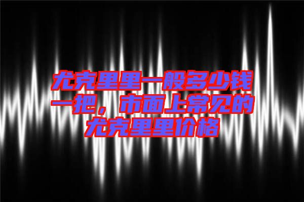 尤克里里一般多少錢(qián)一把，市面上常見(jiàn)的尤克里里價(jià)格