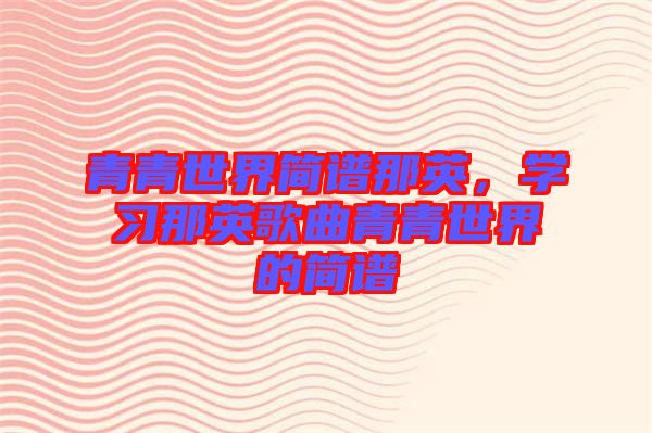 青青世界簡(jiǎn)譜那英，學(xué)習(xí)那英歌曲青青世界的簡(jiǎn)譜