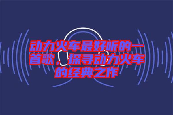 動(dòng)力火車(chē)最好聽(tīng)的一首歌，探尋動(dòng)力火車(chē)的經(jīng)典之作