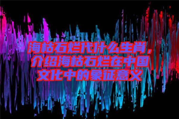 ?？菔癄€代什么生肖，介紹海枯石爛在中國文化中的象征意義