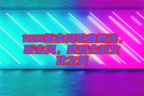 100首古風(fēng)歌曲精選，聽古風(fēng)，感受古韻文化之美