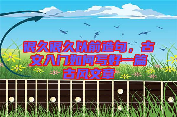 很久很久以前造句，古文入門(mén)如何寫(xiě)好一篇古風(fēng)文章