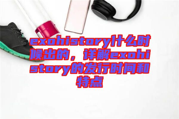 exohistory什么時(shí)候出的，詳解exohistory的發(fā)行時(shí)間和特點(diǎn)