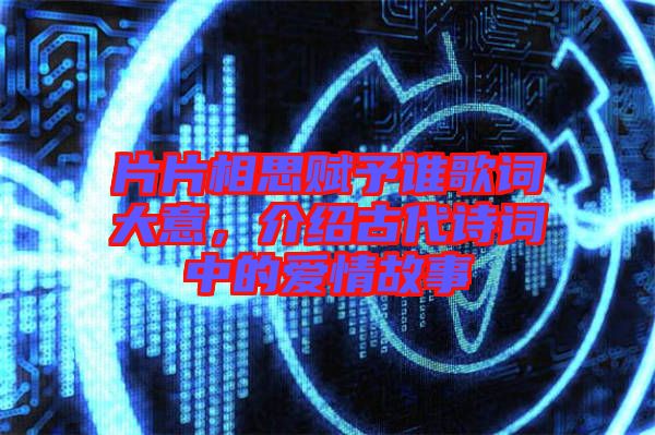 片片相思賦予誰歌詞大意，介紹古代詩詞中的愛情故事