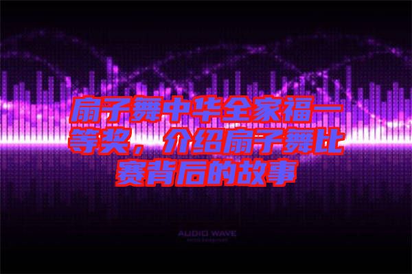 扇子舞中華全家福一等獎(jiǎng)，介紹扇子舞比賽背后的故事