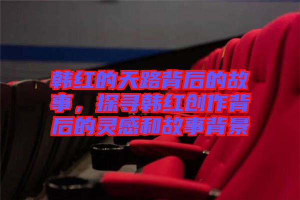 韓紅的天路背后的故事，探尋韓紅創(chuàng)作背后的靈感和故事背景