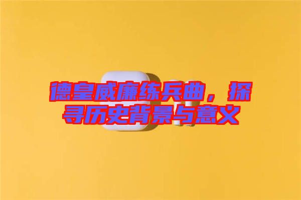 德皇威廉練兵曲，探尋歷史背景與意義