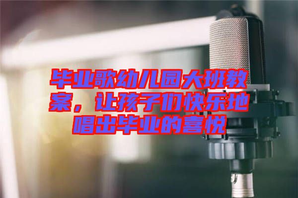 畢業(yè)歌幼兒園大班教案，讓孩子們快樂(lè)地唱出畢業(yè)的喜悅