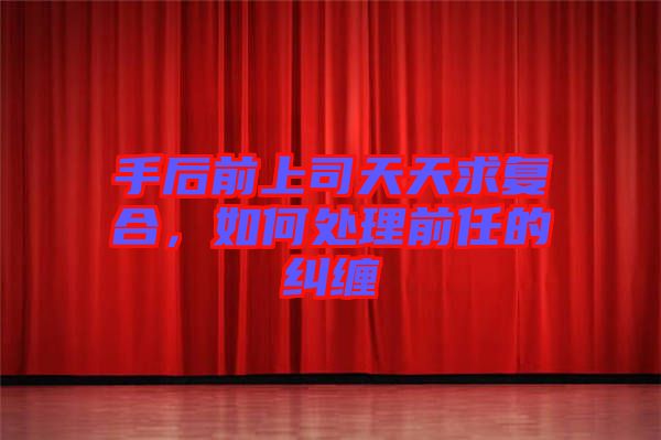 手后前上司天天求復(fù)合，如何處理前任的糾纏